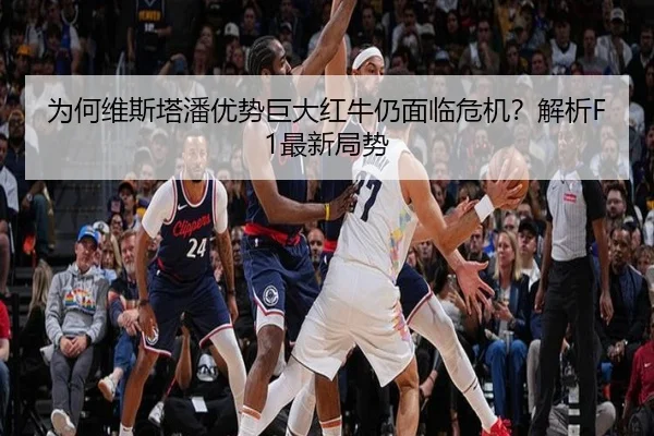 为何维斯塔潘优势巨大红牛仍面临危机？解析F1最新局势